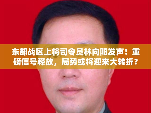 东部战区上将司令员林向阳发声！重磅信号释放，局势或将迎来大转折？