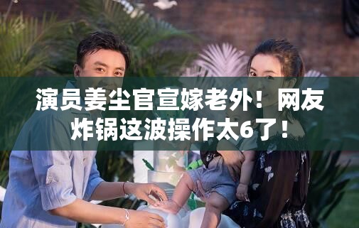 演员姜尘官宣嫁老外！网友炸锅这波操作太6了！